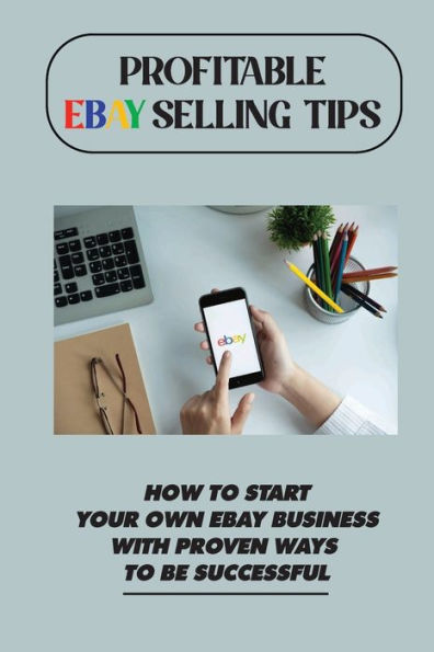 Profitable eBay Selling Tips: How To Start Your Own eBay Business With Proven Ways To Be Successful: