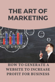 Title: The Art Of Marketing: How To Generate A Website To Increase Profit For Business:, Author: Rosalee Mccarvy