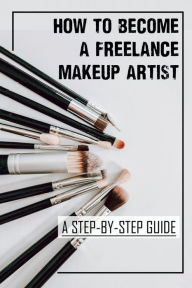 Title: How To Become A Freelance Makeup Artist: A Step-By-Step Guide:, Author: Ulysses Robbie