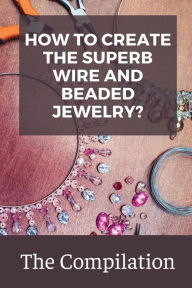 Title: How To Create The Superb Wire And Beaded Jewelry?: The Compilation:, Author: Latonya Cristiano