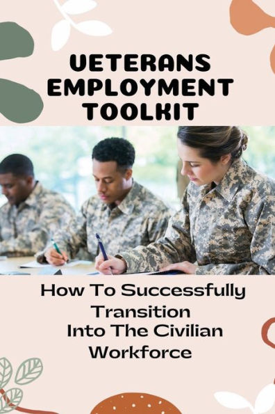 Veterans Employment Toolkit: How To Successfully Transition Into The Civilian Workforce: