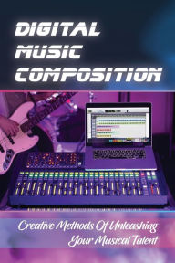 Title: Digital Music Composition: Creative Methods Of Unleashing Your Musical Talent:, Author: Shanel Difranco