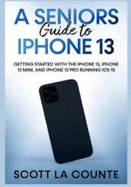 A Seniors Guide to iPhone 13: Getting Started With the iPhone 13, iPhone 13 Mini, and iPhone 13 Pro Running iOS 15