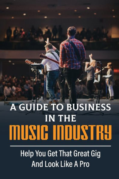 A Guide To Business In The Music Industry: Help You Get That Great Gig And Look Like A Pro: