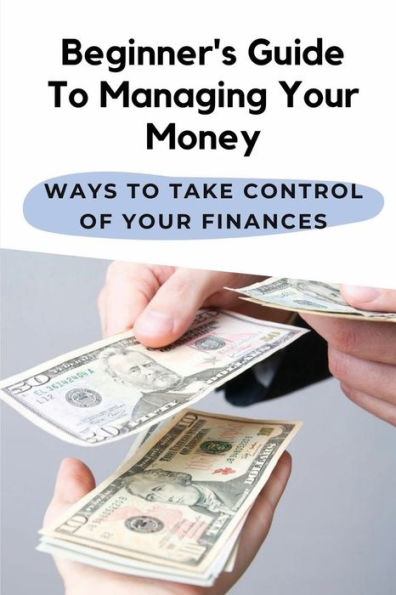 Beginner's Guide To Managing Your Money: Ways To Take Control Of Your Finances: