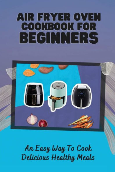 Air Fryer Oven Cookbook For Beginners: An Easy Way To Cook Delicious Healthy Meals: