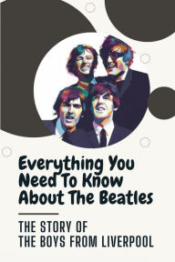 Title: Everything You Need To Know About The Beatles: The Story Of The Boys From Liverpool:, Author: Isaiah Lyall