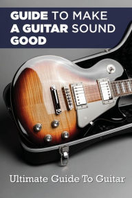 Title: Guide To Making A Guitar Sound Good: Ultimate Guide To Guitar:, Author: Virgil Mendivel