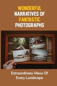 Title: Wonderful Narratives Of Fantastic Photographs: Extraordinary Views Of Every Landscape:, Author: Kathy Bartrop