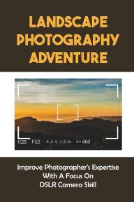 Landscape Photography Adventure: Improve Photographer's Expertise With A Focus On DSLR Camera Skill: