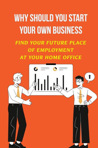 Why Should You Start Your Own Business: Find Your Future Place Of Employment At Your Home Office: