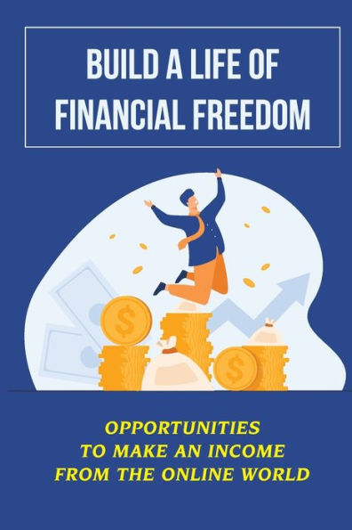 Build A Life Of Financial Freedom: Opportunities To Make An Income From The Online World: