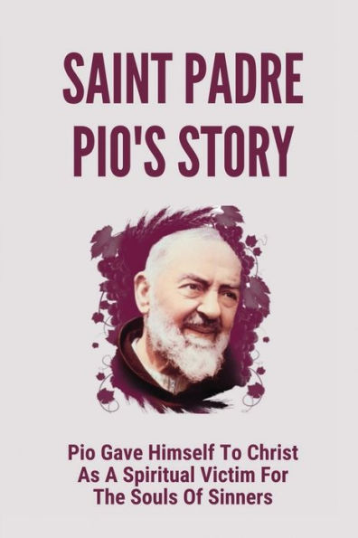 Saint Padre Pio's Story: Pio Gave Himself To Christ As A Spiritual Victim For The Souls Of Sinners: