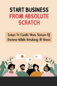 Title: Start Business From Absolute Scratch: Learn To Create Your Source Of Income While Working At Home:, Author: Ileana Jahn