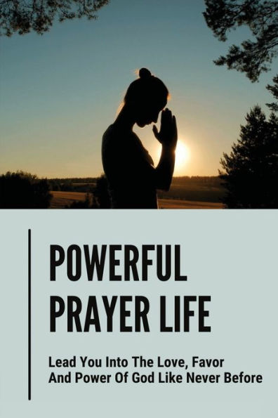 Powerful Prayer Life: Lead You Into The Love, Favor And Power Of God Like Never Before: