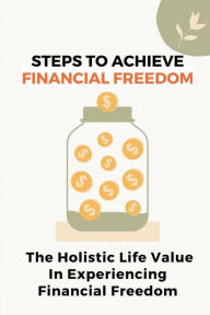 Title: Steps To Achieve Financial Freedom: The Holistic Life Value In Experiencing Financial Freedom:, Author: Arnulfo Barkema