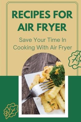 Recipes For Air Fryer: Save Your Time In Cooking With Air Fryer: