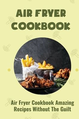 Air Fryer Cookbook: Air Fryer Cookbook Amazing Recipes Without The Guilt: