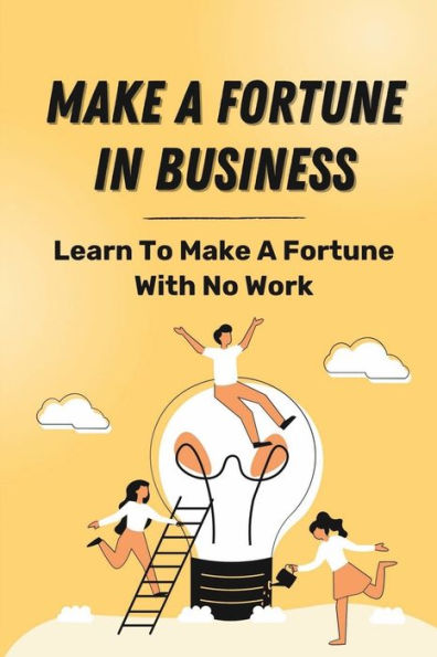 Make A Fortune In Business: Learn To Make A Fortune With No Work: