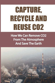 Title: Capture, Recycle And Reuse CO2: How We Can Remove CO2 From The Atmosphere And Save The Earth:, Author: Marquerite Wiman