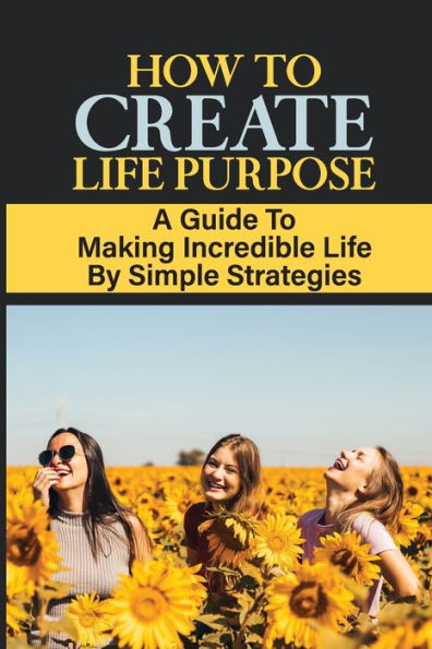 How To Create Life Purpose: A Guide To Making Incredible Life By Simple Strategies: