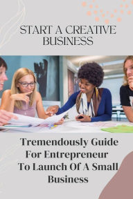 Title: Start A Creative Business: Tremendously Guide For Entrepreneur To Launch Of A Small Business:, Author: Sterling Siracuse