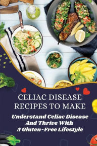 Title: Celiac Disease Recipes To Make: Understand Celiac Disease And Thrive With A Gluten-Free Lifestyle:, Author: Morton Amith