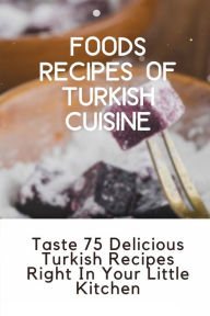 Title: Foods Recipes Of Turkish Cuisine: Taste 75 Delicious Turkish Recipes Right In Your Little Kitchen:, Author: Sheilah Cacy