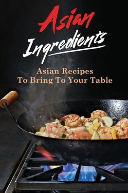 Asian Ingredients: Asian Recipes To Bring To Your Table: