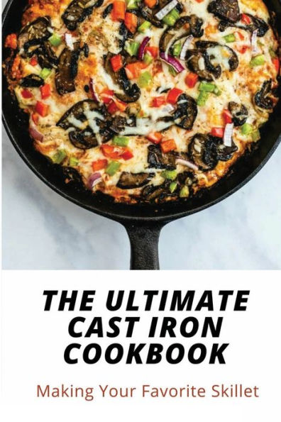 The Ultimate Cast Iron Cookbook: Making Your Favorite Skillet: