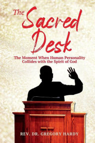 Title: THE SACRED DESK: The Moment When Human Personality Collides with the Spirit of God, Author: Rev. Dr. Gregory Hardy