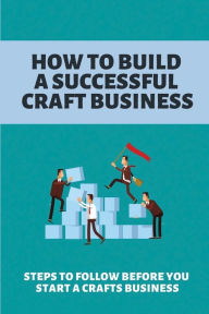 How To Build A Successful Craft Business: Steps To Follow Before You Start A Crafts Business: