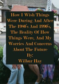 Title: HOW I WISH THINGS HAD BEEN IN THE 1980S AND 1990S, AND THE REALITY OF HOW THINGS WERE IN THE LATE 1990S AND BEYOND, Author: Wilbur Hay