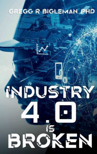 Title: INDUSTRY 4.0 IS BROKEN: Anecdotal Tales of Adventure from a Manufacturing Guy, Author: Gregg Bigleman PhD