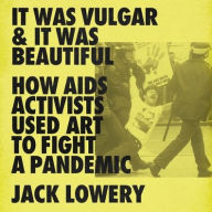 Title: It Was Vulgar and It Was Beautiful: How AIDS Activists Used Art to Fight a Pandemic, Author: Jack Lowery