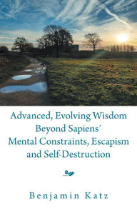 Title: Advanced, Evolving Wisdom Beyond Sapiens´ Mental Constraints, Escapism and Self-Destruction, Author: Benjamin Katz