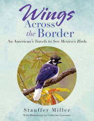 Title: Wings Across the Border: An American's Travels to See Mexico's Birds, Author: Stauffer Miller