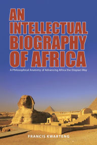 Title: An Intellectual Biography of Africa: A Philosophical Anatomy of Advancing Africa the Diopian Way, Author: Francis Kwarteng