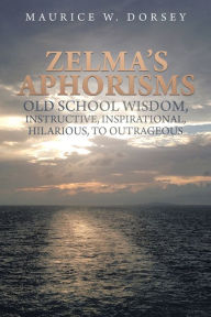 Title: Zelma's Aphorisms Old School Wisdom, Instructive, Inspirational, Hilarious, to Outrageous, Author: Maurice W. Dorsey