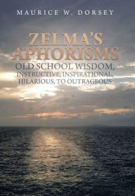 Title: Zelma's Aphorisms Old School Wisdom, Instructive, Inspirational, Hilarious, to Outrageous, Author: Maurice W Dorsey