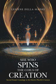 Title: She Who Spins the Coils of Creation: Sacred Female Cosmology in the Electric PlasMA Universe, Author: Leslene della-Madre