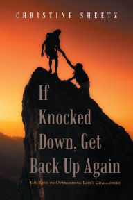 Title: If Knocked Down, Get Back up Again: The Keys to Overcoming Life's Challenges, Author: Christine Sheetz