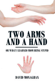 Title: Two Arms and a Hand: Or What I Learned from Being Stupid, Author: David Monaghan