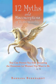 Title: 12 Myths and Misconceptions of Horsemanship: That Can Prevent You from Becoming the Horseman (or Woman) You Want to Be, Author: Barbara Burkhardt