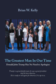 Title: The Greatest Man In Our Time: Donald John Trump Has No Need to Apologize, Author: Brian W. Kelly