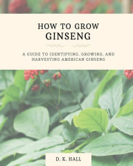 Title: How to Grow Ginseng: A Guide to Identifying, Growing, and Harvesting American Ginseng, Author: D. K Hall