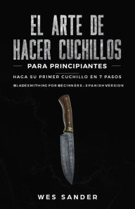 Title: El arte de hacer cuchillos (Bladesmithing) para principiantes: Haga su primer cuchillo en 7 pasos [Bladesmithing for Beginners - Spanish Version], Author: Wes Sander