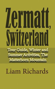 Title: Zermatt, Switzerland: Tour Guide, Winter and Summer Activities, The Matterhorn Mountain, Author: Liam Richards
