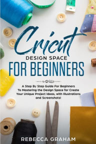 Title: Cricut Design Space For Beginners: A Step By Step Guide For Beginners To Mastering the Design Space for Create Your Unique Project Ideas, with Illustrations and Screenshots!, Author: Rebecca Graham