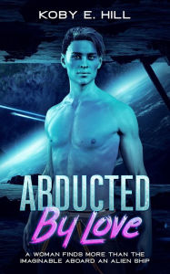 Title: Abducted By Love: A Woman Finds More Than The Imaginable Aboard An Alien Ship (Sci-fi Abduction Romance), Author: Koby E. Hill